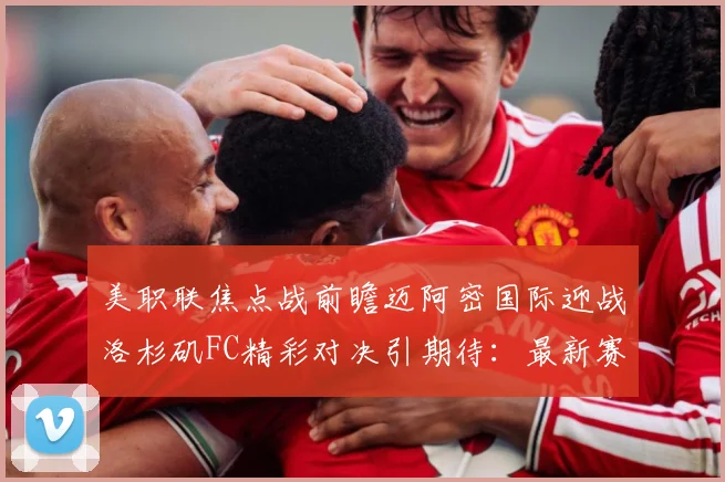 美职联焦点战前瞻迈阿密国际迎战洛杉矶FC精彩对决引期待：最新赛事动态与深度分析