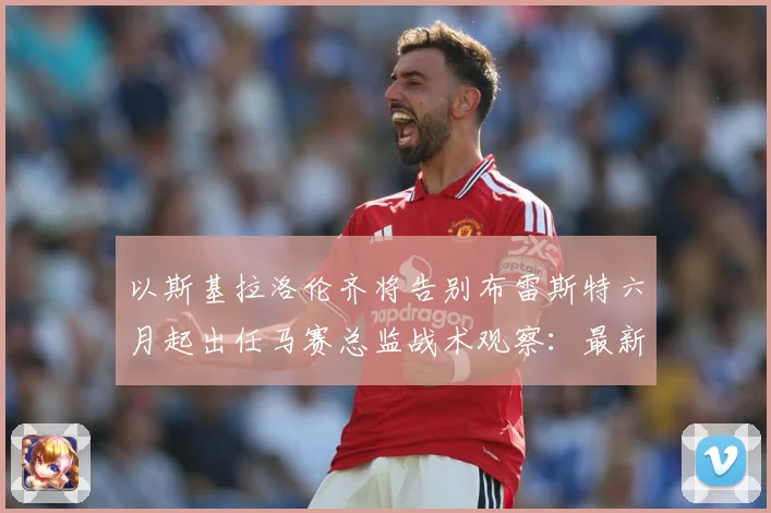 以斯基拉洛伦齐将告别布雷斯特六月起出任马赛总监战术观察：最新赛事动态与深度分析