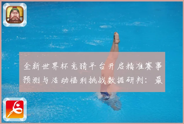 全新世界杯竞猜平台开启精准赛事预测与活动福利挑战数据研判：最新赛事动态与深度分析