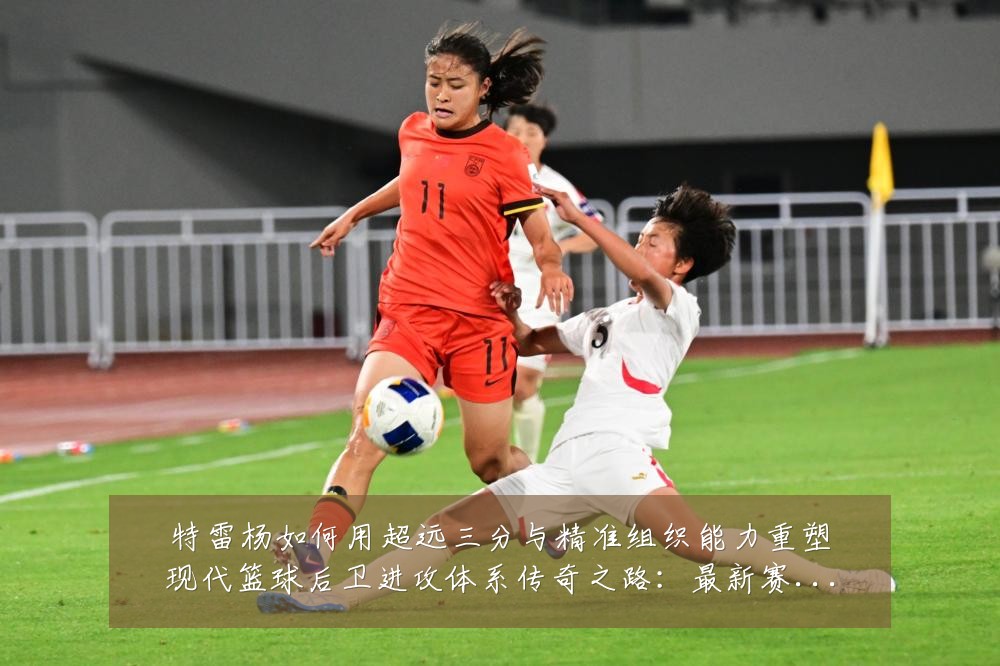 特雷杨如何用超远三分与精准组织能力重塑现代篮球后卫进攻体系传奇之路：最新赛事动态与深度分析