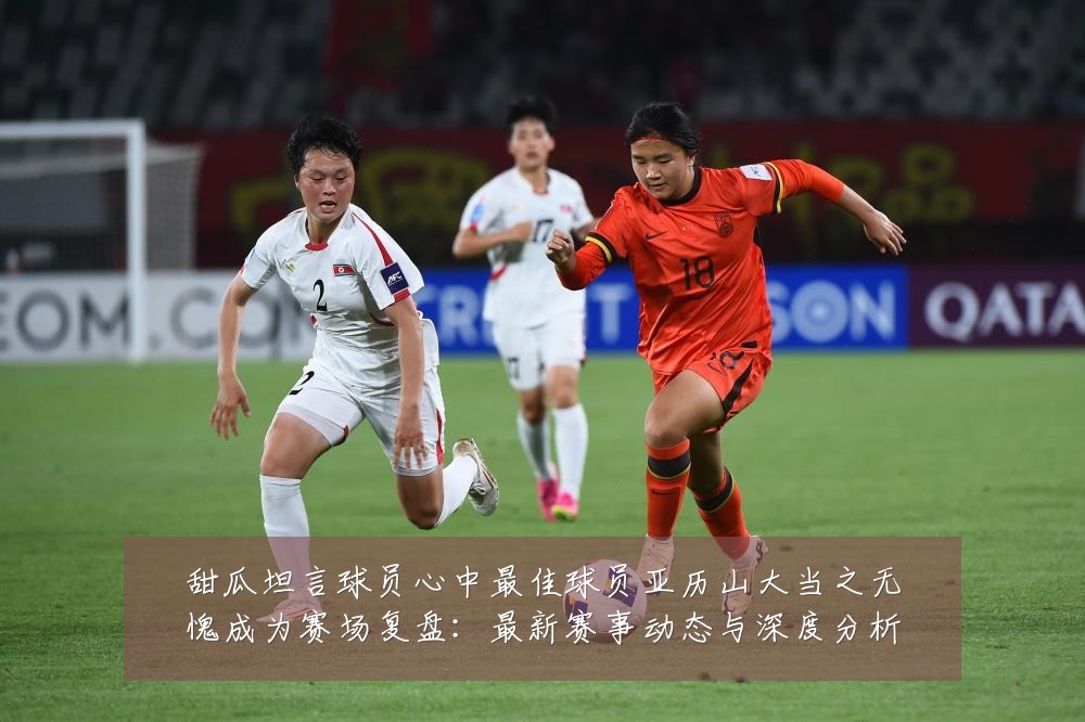 甜瓜坦言球员心中最佳球员亚历山大当之无愧成为赛场复盘：最新赛事动态与深度分析